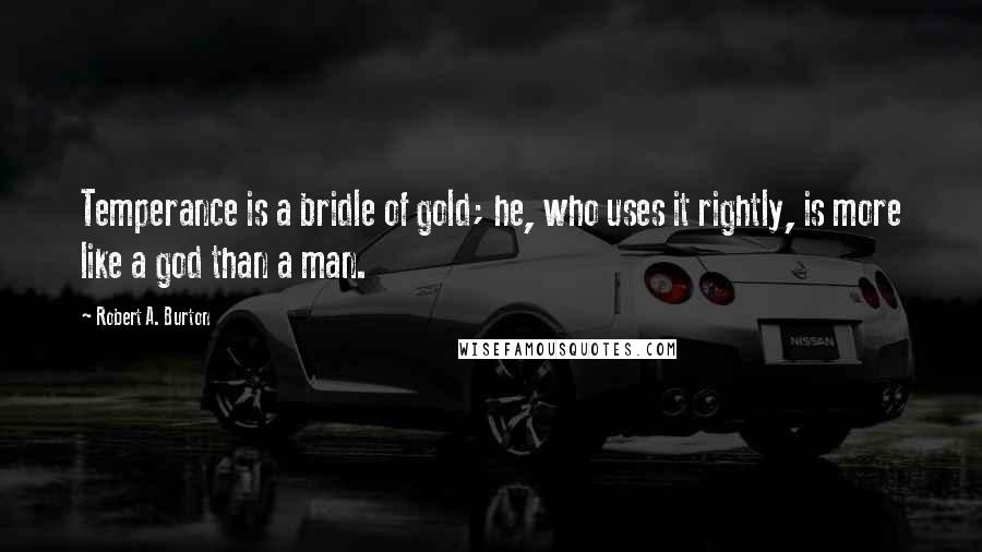 Robert A. Burton Quotes: Temperance is a bridle of gold; he, who uses it rightly, is more like a god than a man.