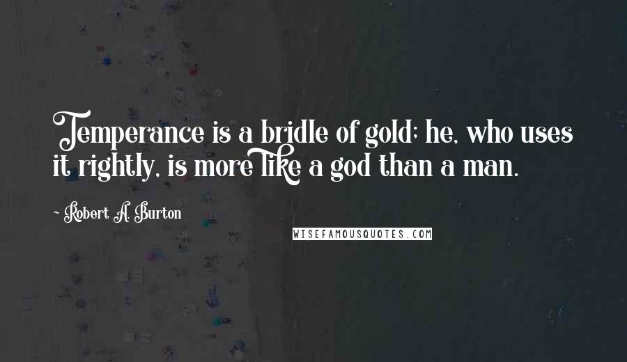 Robert A. Burton Quotes: Temperance is a bridle of gold; he, who uses it rightly, is more like a god than a man.