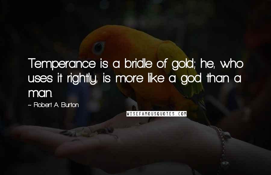 Robert A. Burton Quotes: Temperance is a bridle of gold; he, who uses it rightly, is more like a god than a man.