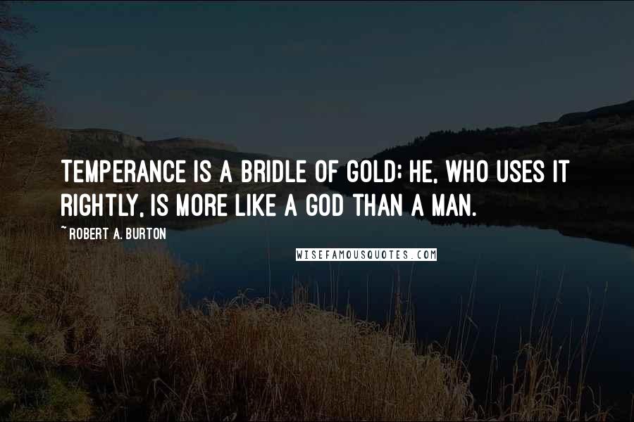 Robert A. Burton Quotes: Temperance is a bridle of gold; he, who uses it rightly, is more like a god than a man.