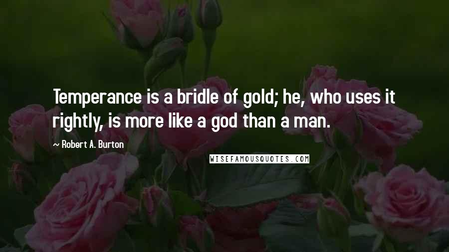 Robert A. Burton Quotes: Temperance is a bridle of gold; he, who uses it rightly, is more like a god than a man.