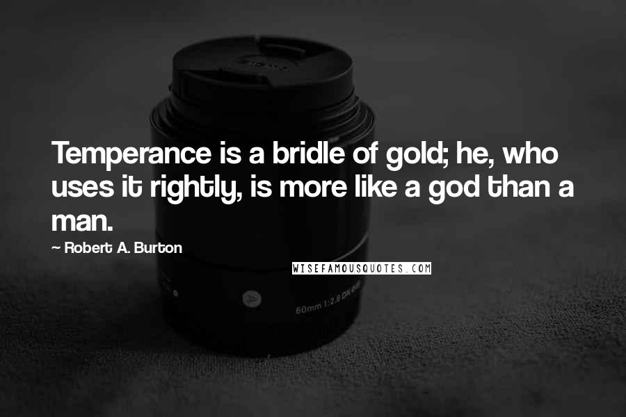 Robert A. Burton Quotes: Temperance is a bridle of gold; he, who uses it rightly, is more like a god than a man.