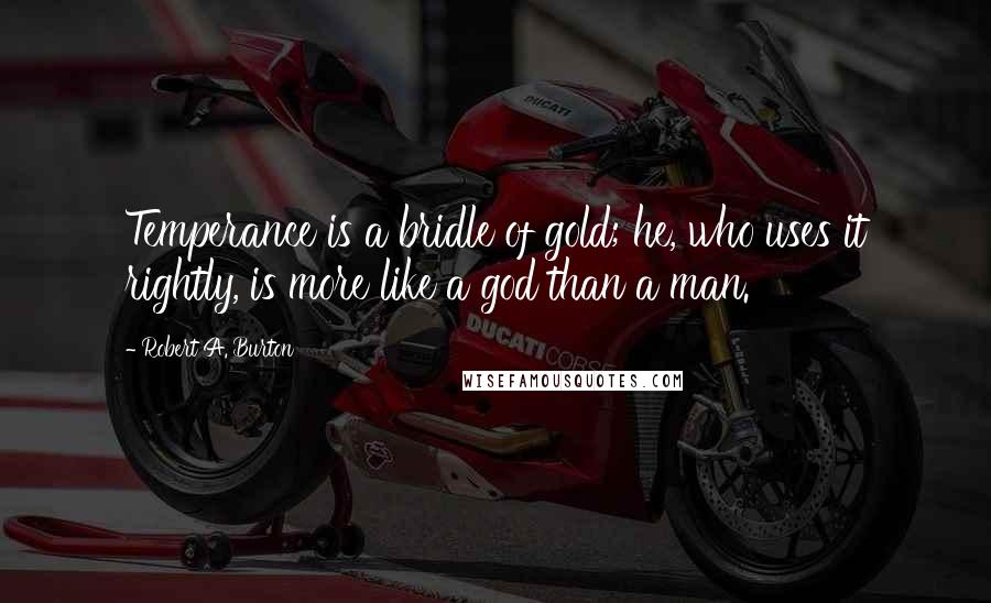 Robert A. Burton Quotes: Temperance is a bridle of gold; he, who uses it rightly, is more like a god than a man.