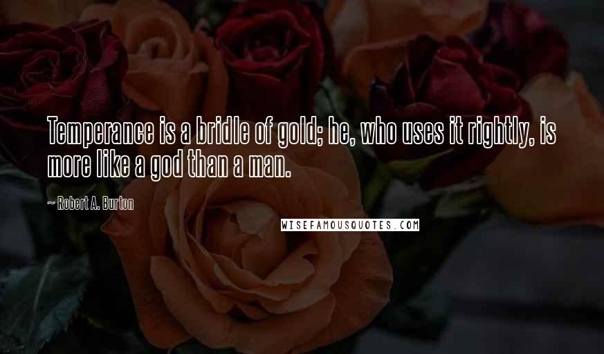 Robert A. Burton Quotes: Temperance is a bridle of gold; he, who uses it rightly, is more like a god than a man.