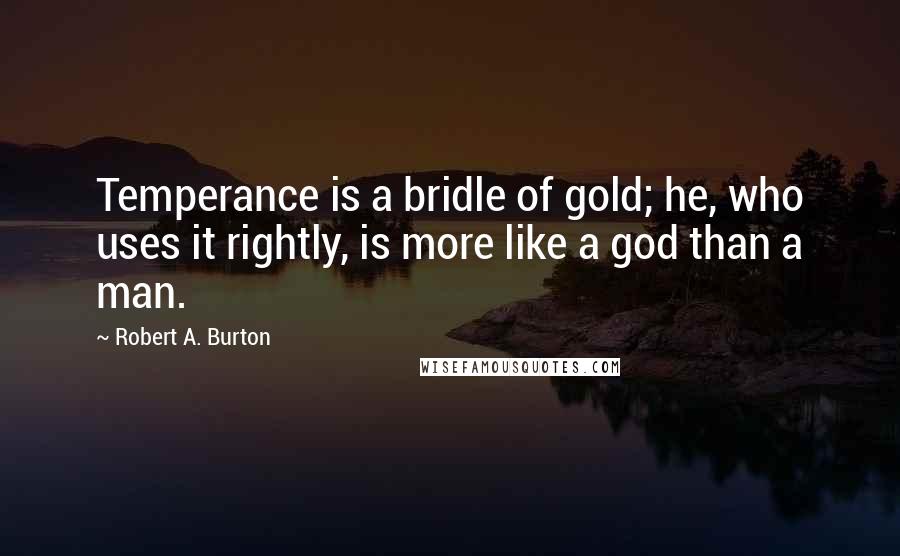 Robert A. Burton Quotes: Temperance is a bridle of gold; he, who uses it rightly, is more like a god than a man.