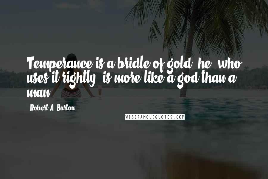 Robert A. Burton Quotes: Temperance is a bridle of gold; he, who uses it rightly, is more like a god than a man.