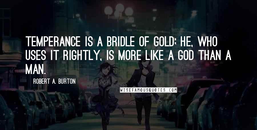 Robert A. Burton Quotes: Temperance is a bridle of gold; he, who uses it rightly, is more like a god than a man.