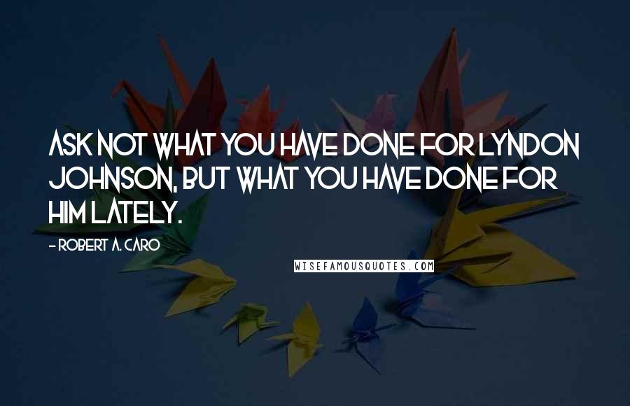 Robert A. Caro Quotes: Ask not what you have done for Lyndon Johnson, but what you have done for him lately.