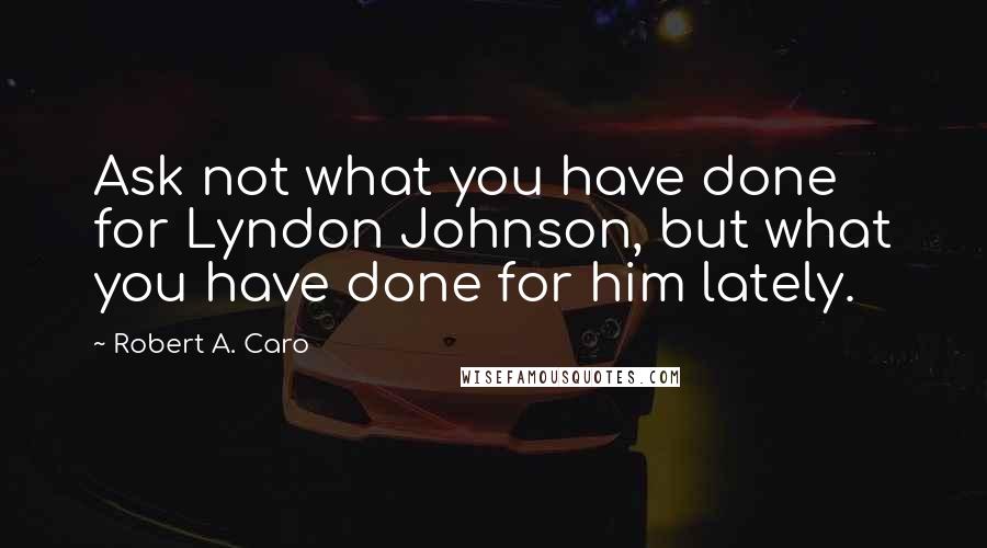 Robert A. Caro Quotes: Ask not what you have done for Lyndon Johnson, but what you have done for him lately.