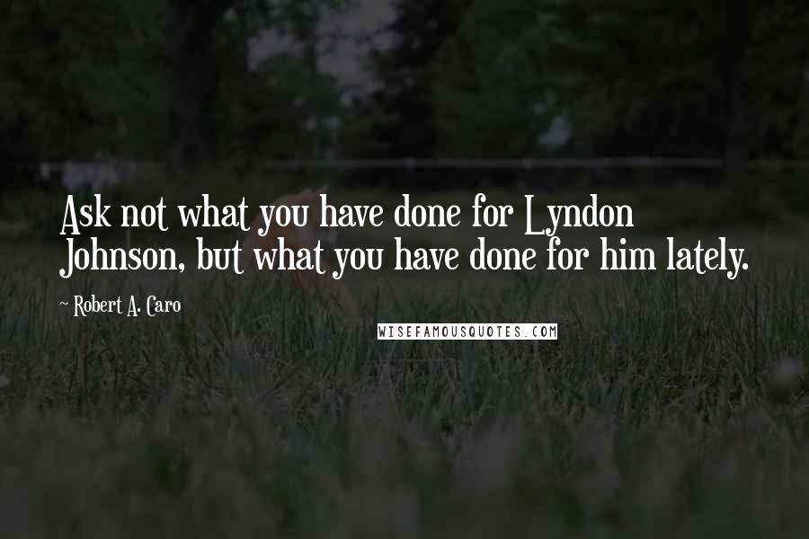 Robert A. Caro Quotes: Ask not what you have done for Lyndon Johnson, but what you have done for him lately.