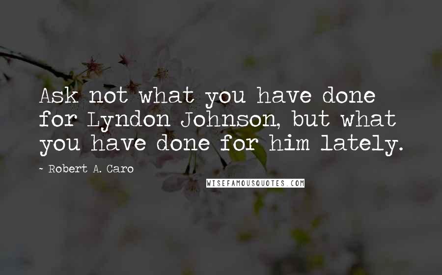 Robert A. Caro Quotes: Ask not what you have done for Lyndon Johnson, but what you have done for him lately.