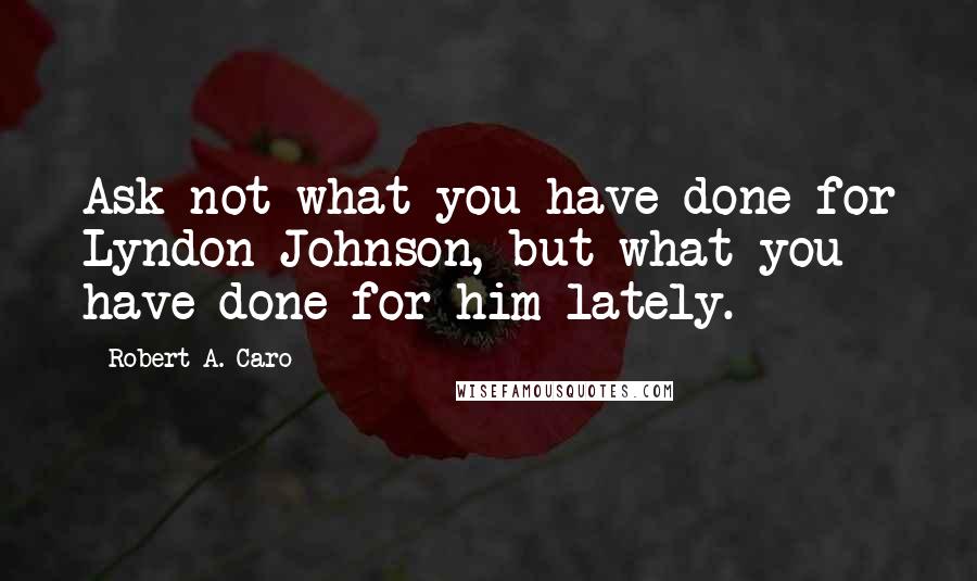 Robert A. Caro Quotes: Ask not what you have done for Lyndon Johnson, but what you have done for him lately.