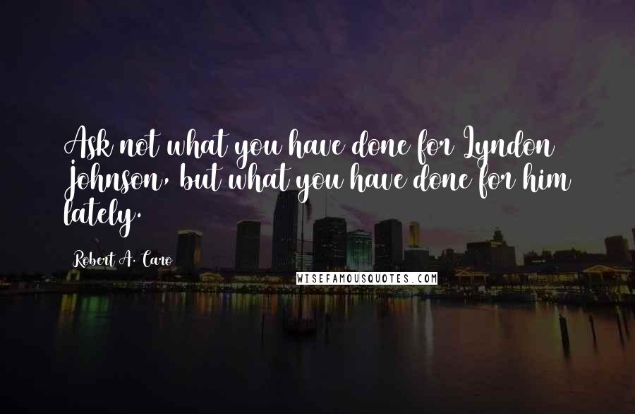 Robert A. Caro Quotes: Ask not what you have done for Lyndon Johnson, but what you have done for him lately.