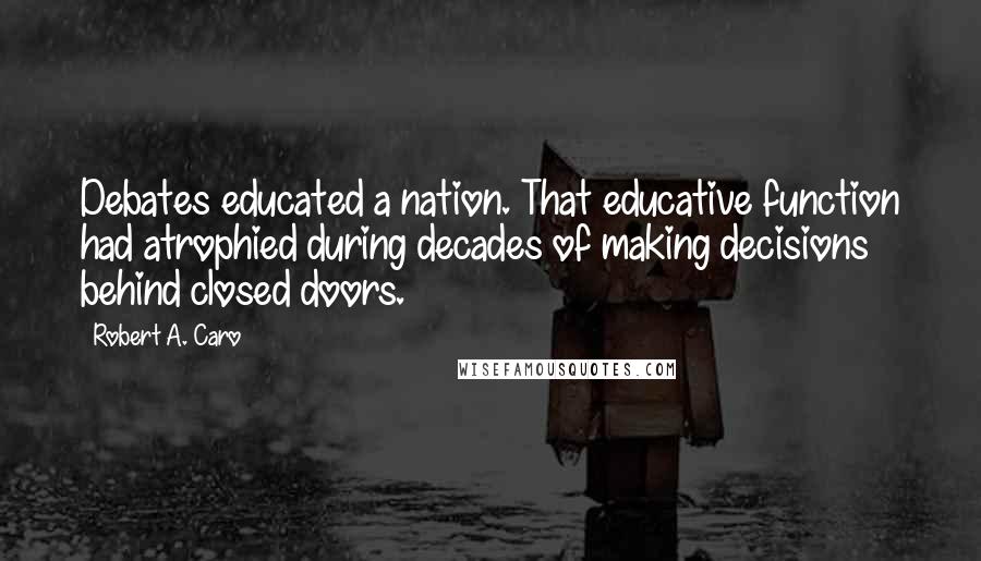 Robert A. Caro Quotes: Debates educated a nation. That educative function had atrophied during decades of making decisions behind closed doors.