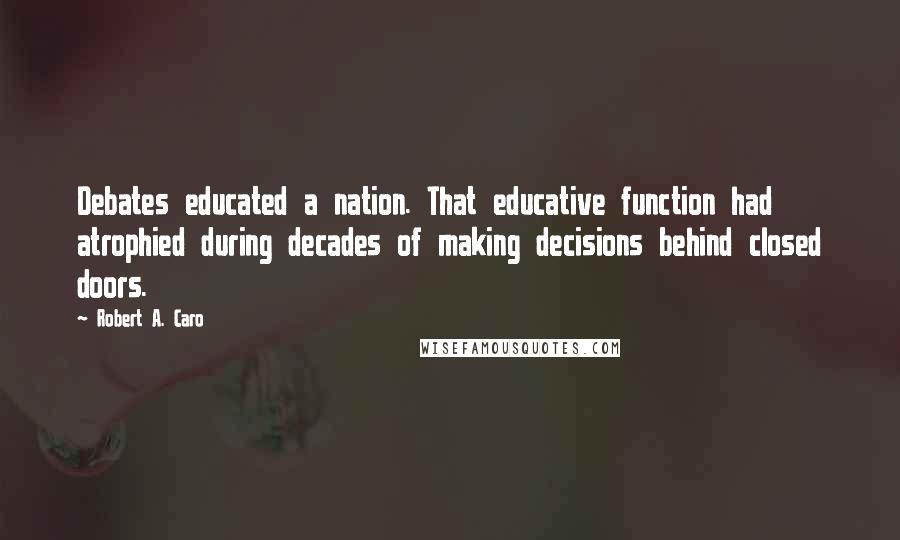 Robert A. Caro Quotes: Debates educated a nation. That educative function had atrophied during decades of making decisions behind closed doors.