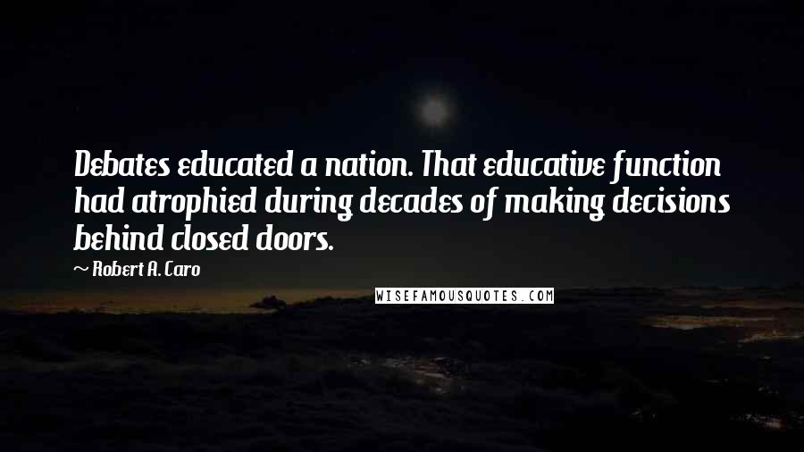 Robert A. Caro Quotes: Debates educated a nation. That educative function had atrophied during decades of making decisions behind closed doors.