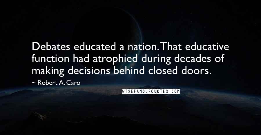 Robert A. Caro Quotes: Debates educated a nation. That educative function had atrophied during decades of making decisions behind closed doors.