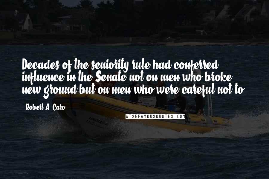 Robert A. Caro Quotes: Decades of the seniority rule had conferred influence in the Senate not on men who broke new ground but on men who were careful not to.