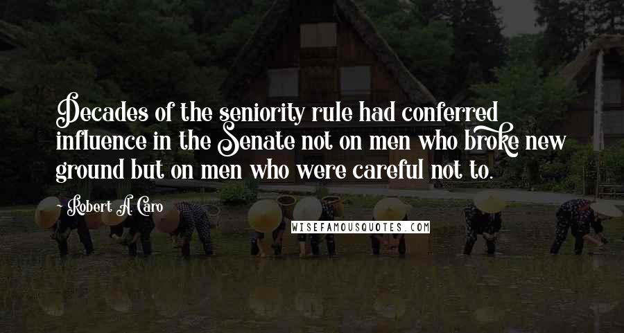 Robert A. Caro Quotes: Decades of the seniority rule had conferred influence in the Senate not on men who broke new ground but on men who were careful not to.