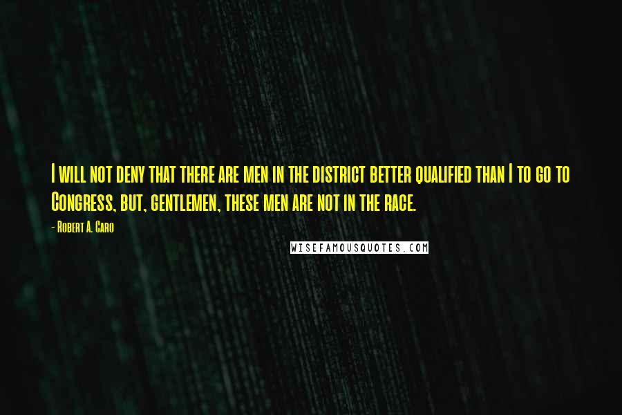 Robert A. Caro Quotes: I will not deny that there are men in the district better qualified than I to go to Congress, but, gentlemen, these men are not in the race.