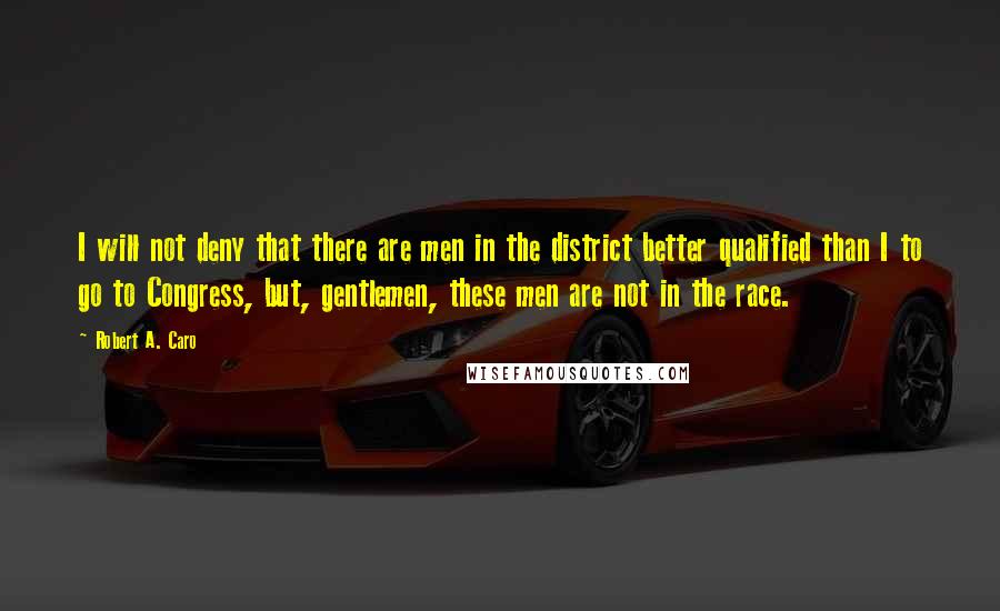 Robert A. Caro Quotes: I will not deny that there are men in the district better qualified than I to go to Congress, but, gentlemen, these men are not in the race.