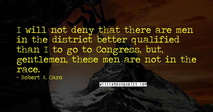 Robert A. Caro Quotes: I will not deny that there are men in the district better qualified than I to go to Congress, but, gentlemen, these men are not in the race.