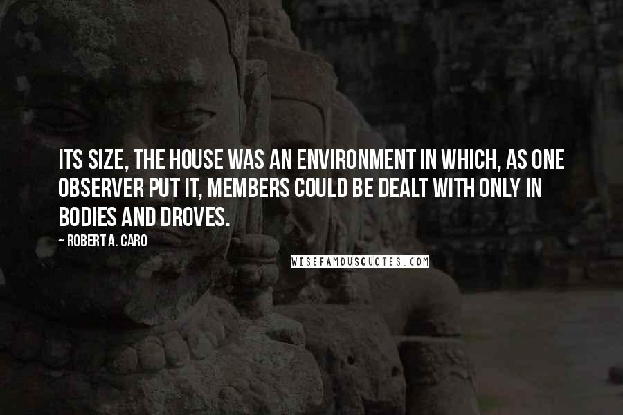 Robert A. Caro Quotes: Its size, the House was an environment in which, as one observer put it, members could be dealt with only in bodies and droves.