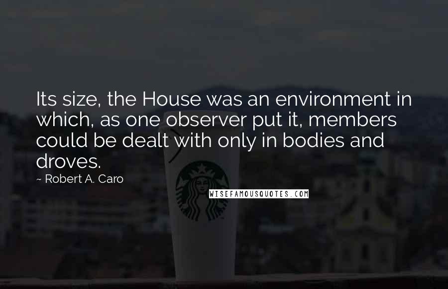 Robert A. Caro Quotes: Its size, the House was an environment in which, as one observer put it, members could be dealt with only in bodies and droves.