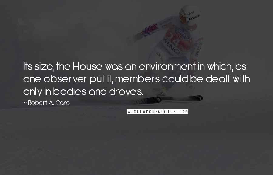 Robert A. Caro Quotes: Its size, the House was an environment in which, as one observer put it, members could be dealt with only in bodies and droves.