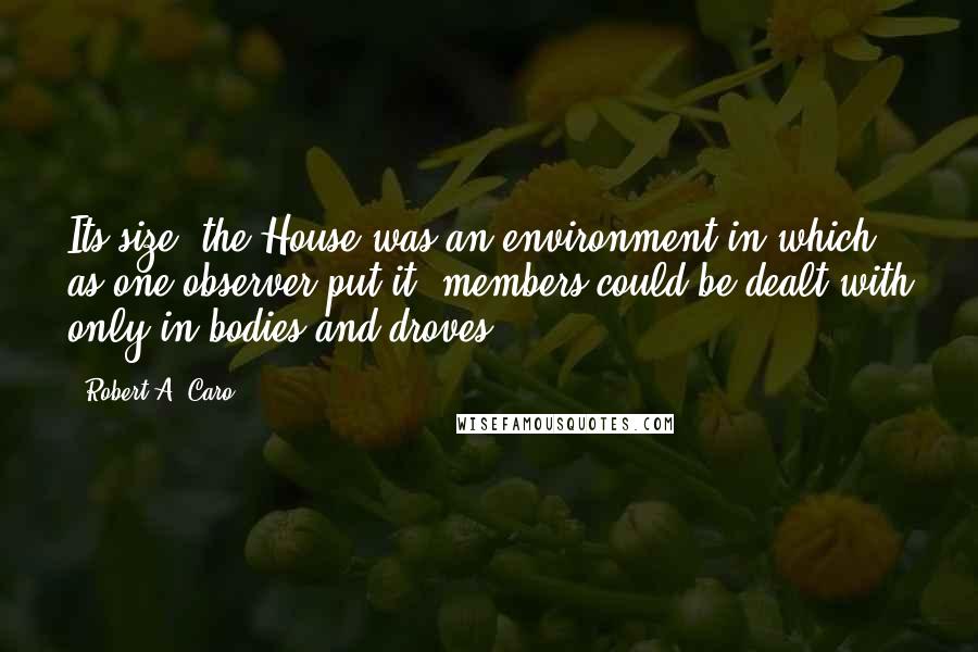 Robert A. Caro Quotes: Its size, the House was an environment in which, as one observer put it, members could be dealt with only in bodies and droves.