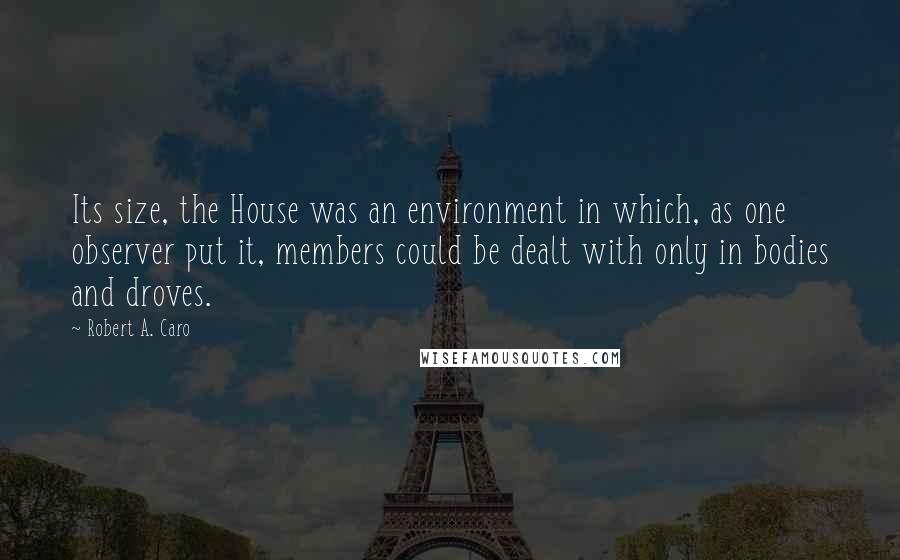 Robert A. Caro Quotes: Its size, the House was an environment in which, as one observer put it, members could be dealt with only in bodies and droves.