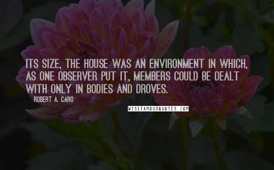 Robert A. Caro Quotes: Its size, the House was an environment in which, as one observer put it, members could be dealt with only in bodies and droves.