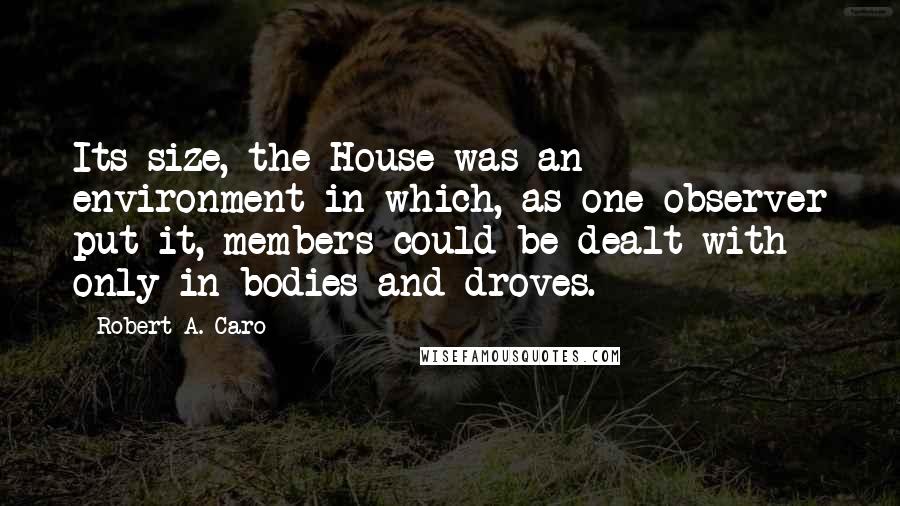 Robert A. Caro Quotes: Its size, the House was an environment in which, as one observer put it, members could be dealt with only in bodies and droves.