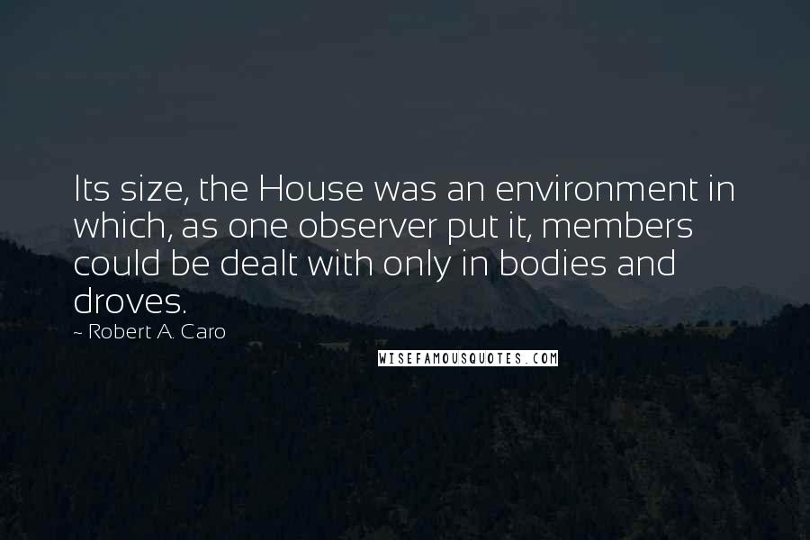 Robert A. Caro Quotes: Its size, the House was an environment in which, as one observer put it, members could be dealt with only in bodies and droves.