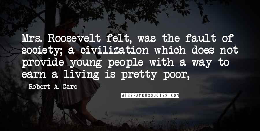 Robert A. Caro Quotes: Mrs. Roosevelt felt, was the fault of society; a civilization which does not provide young people with a way to earn a living is pretty poor,