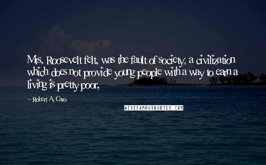 Robert A. Caro Quotes: Mrs. Roosevelt felt, was the fault of society; a civilization which does not provide young people with a way to earn a living is pretty poor,