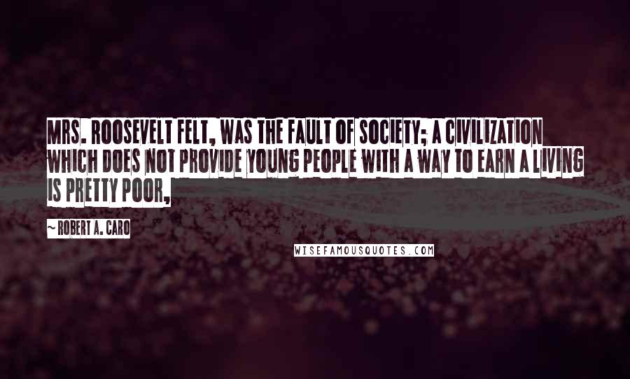 Robert A. Caro Quotes: Mrs. Roosevelt felt, was the fault of society; a civilization which does not provide young people with a way to earn a living is pretty poor,