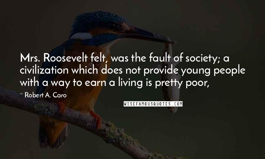 Robert A. Caro Quotes: Mrs. Roosevelt felt, was the fault of society; a civilization which does not provide young people with a way to earn a living is pretty poor,