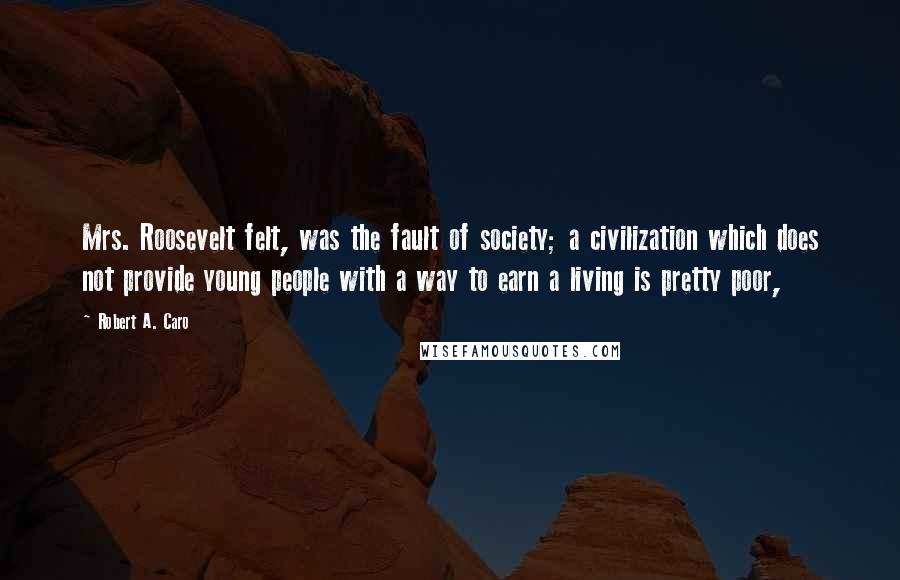 Robert A. Caro Quotes: Mrs. Roosevelt felt, was the fault of society; a civilization which does not provide young people with a way to earn a living is pretty poor,