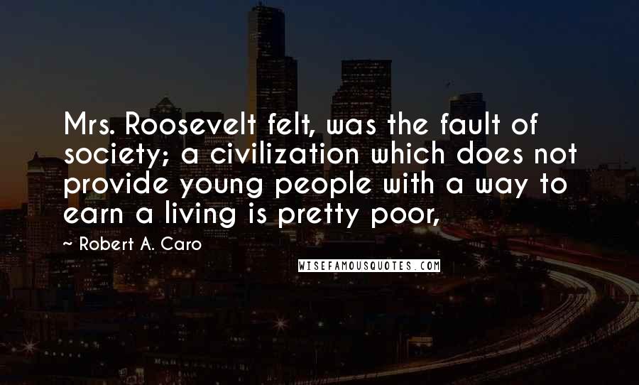 Robert A. Caro Quotes: Mrs. Roosevelt felt, was the fault of society; a civilization which does not provide young people with a way to earn a living is pretty poor,