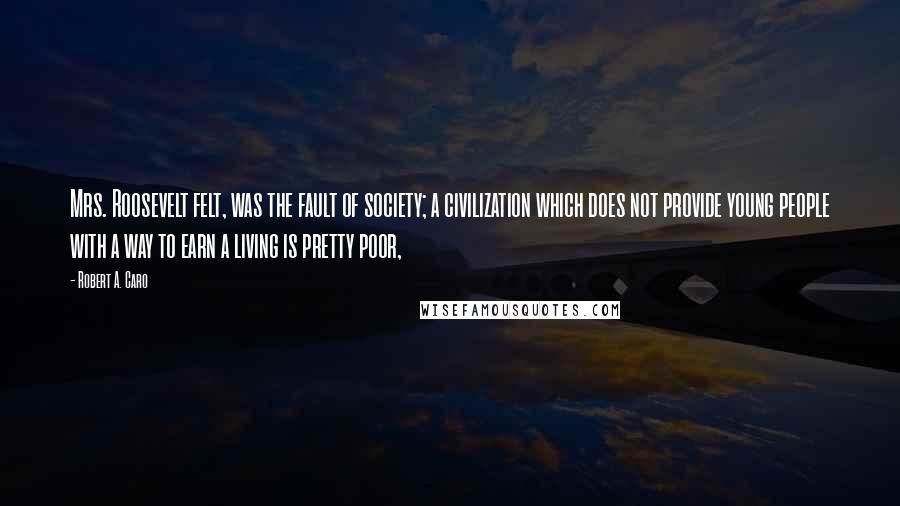 Robert A. Caro Quotes: Mrs. Roosevelt felt, was the fault of society; a civilization which does not provide young people with a way to earn a living is pretty poor,