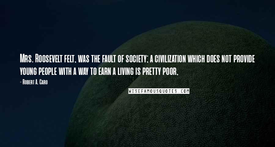 Robert A. Caro Quotes: Mrs. Roosevelt felt, was the fault of society; a civilization which does not provide young people with a way to earn a living is pretty poor,