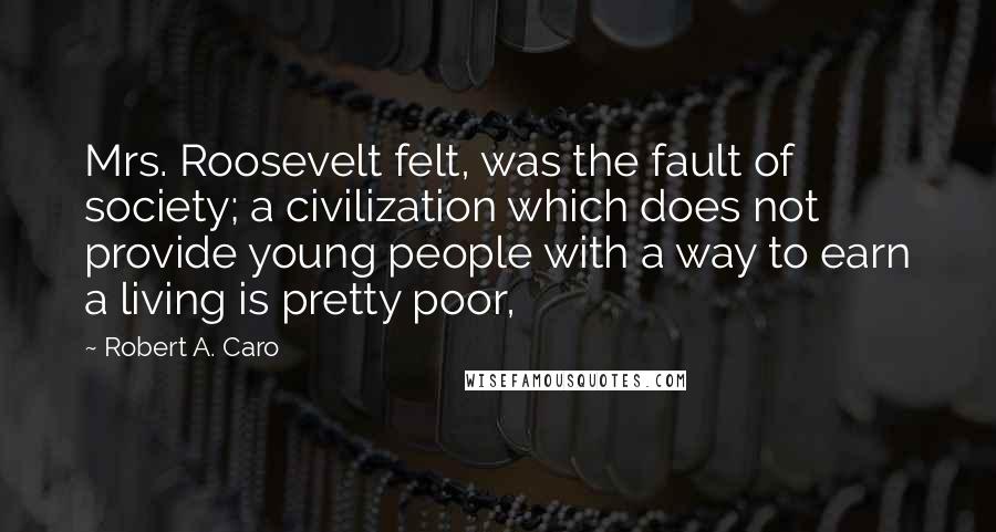 Robert A. Caro Quotes: Mrs. Roosevelt felt, was the fault of society; a civilization which does not provide young people with a way to earn a living is pretty poor,