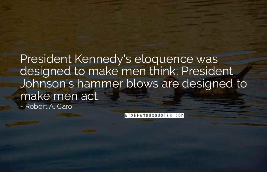 Robert A. Caro Quotes: President Kennedy's eloquence was designed to make men think; President Johnson's hammer blows are designed to make men act.