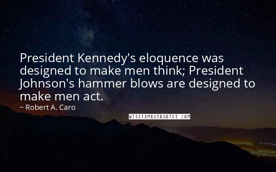 Robert A. Caro Quotes: President Kennedy's eloquence was designed to make men think; President Johnson's hammer blows are designed to make men act.