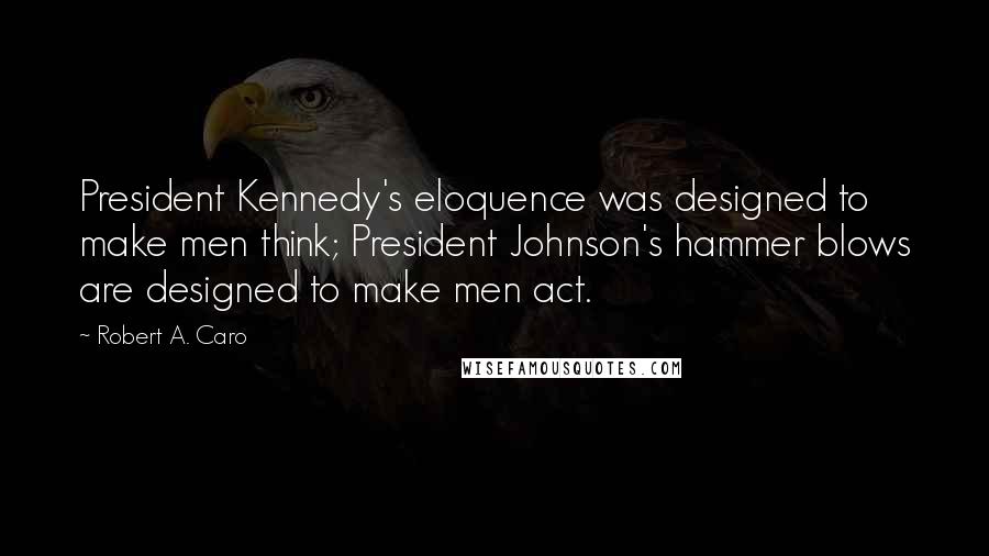 Robert A. Caro Quotes: President Kennedy's eloquence was designed to make men think; President Johnson's hammer blows are designed to make men act.