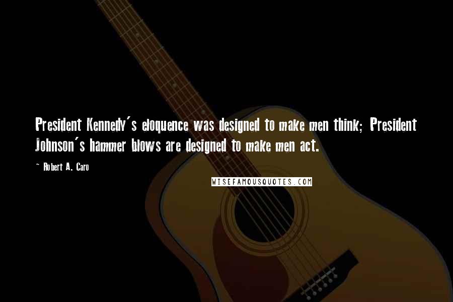 Robert A. Caro Quotes: President Kennedy's eloquence was designed to make men think; President Johnson's hammer blows are designed to make men act.