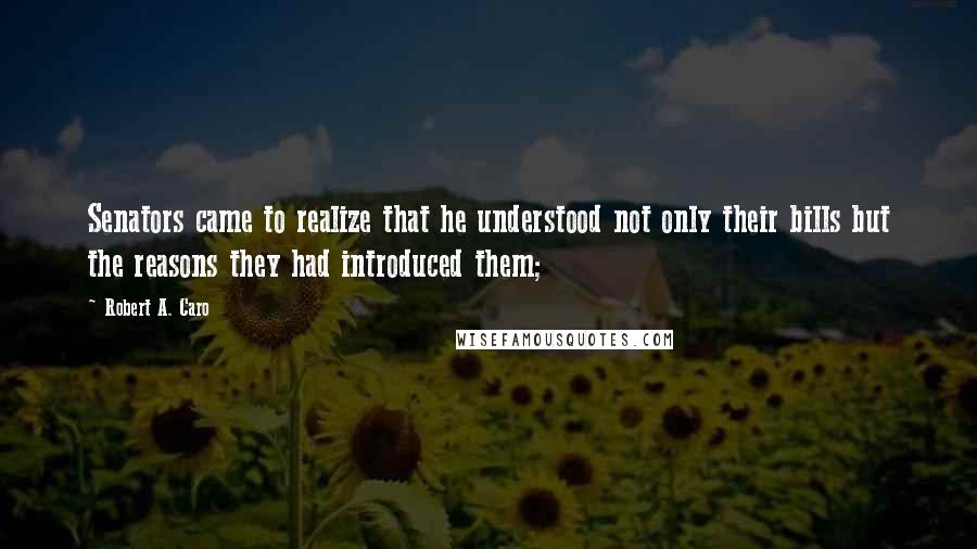 Robert A. Caro Quotes: Senators came to realize that he understood not only their bills but the reasons they had introduced them;