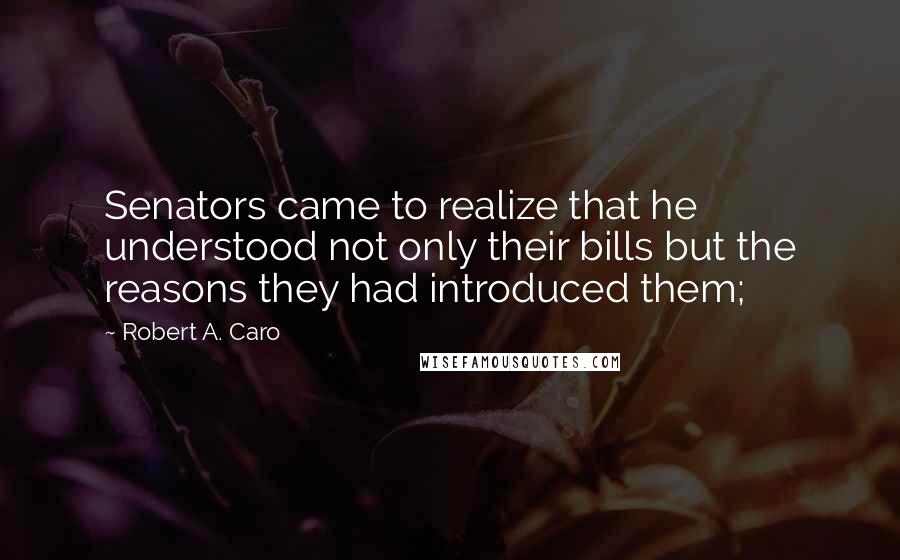 Robert A. Caro Quotes: Senators came to realize that he understood not only their bills but the reasons they had introduced them;