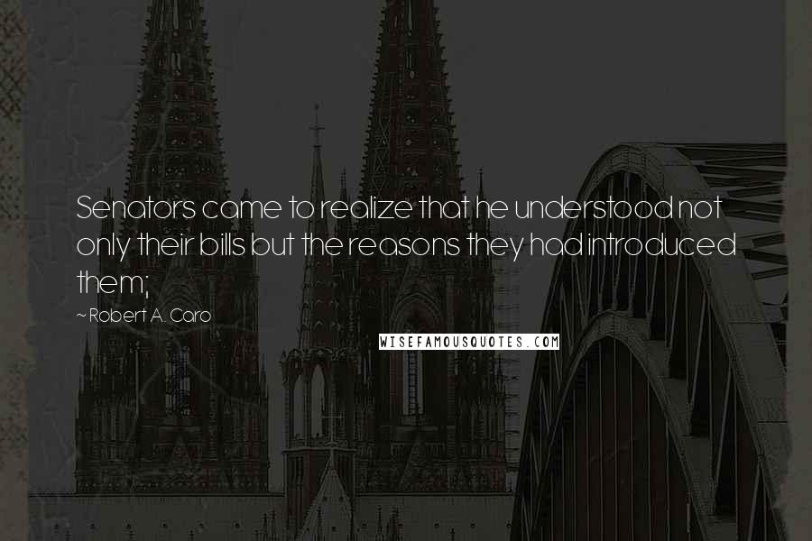 Robert A. Caro Quotes: Senators came to realize that he understood not only their bills but the reasons they had introduced them;